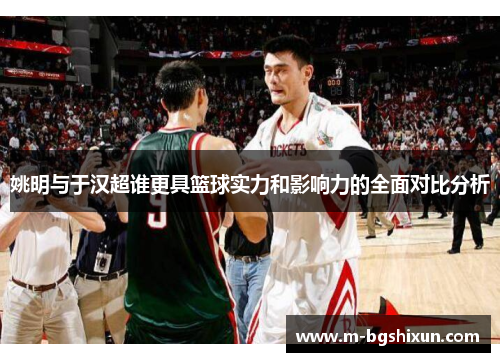 姚明与于汉超谁更具篮球实力和影响力的全面对比分析