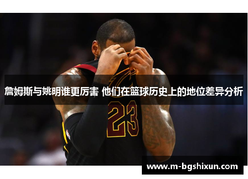 詹姆斯与姚明谁更厉害 他们在篮球历史上的地位差异分析