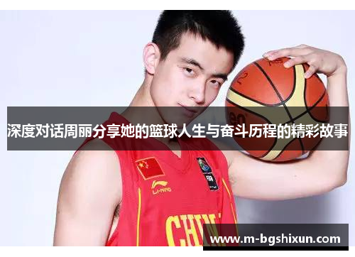 深度对话周丽分享她的篮球人生与奋斗历程的精彩故事