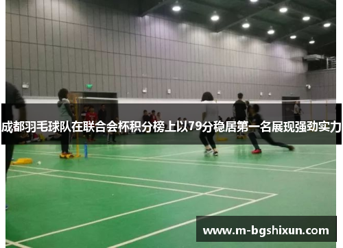 成都羽毛球队在联合会杯积分榜上以79分稳居第一名展现强劲实力