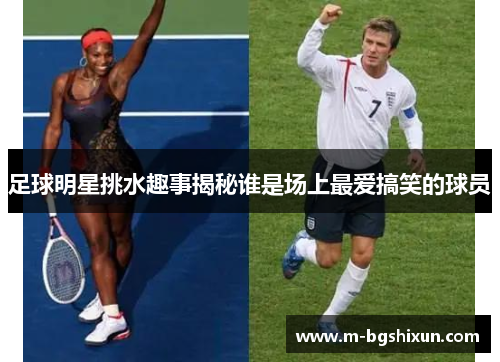 足球明星挑水趣事揭秘谁是场上最爱搞笑的球员