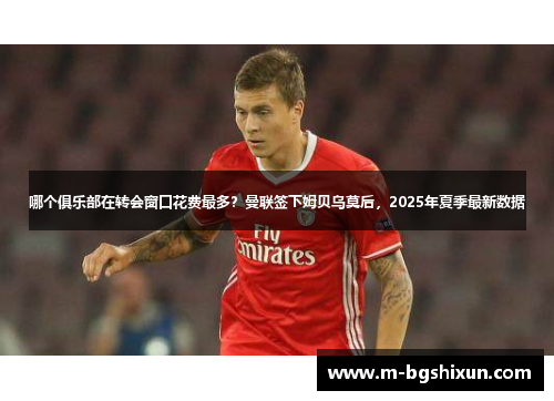 哪个俱乐部在转会窗口花费最多？曼联签下姆贝乌莫后，2025年夏季最新数据